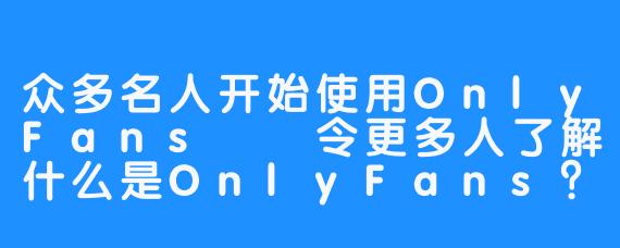 众多名人开始使用OnlyFans――令更多人了解什么是OnlyFans？ 